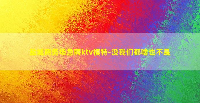 盐城商务场急聘ktv模特-没我们都啥也不是